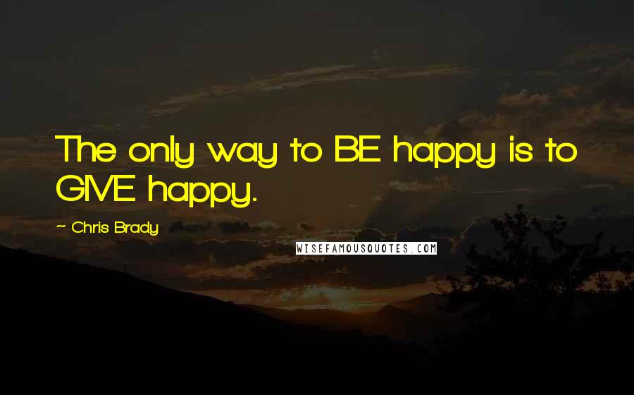 Chris Brady Quotes: The only way to BE happy is to GIVE happy.