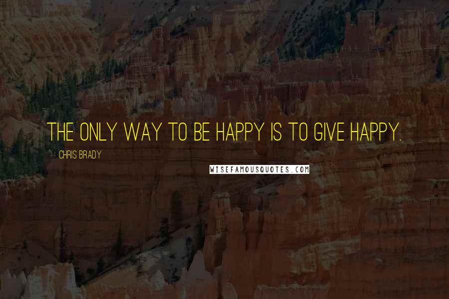 Chris Brady Quotes: The only way to BE happy is to GIVE happy.