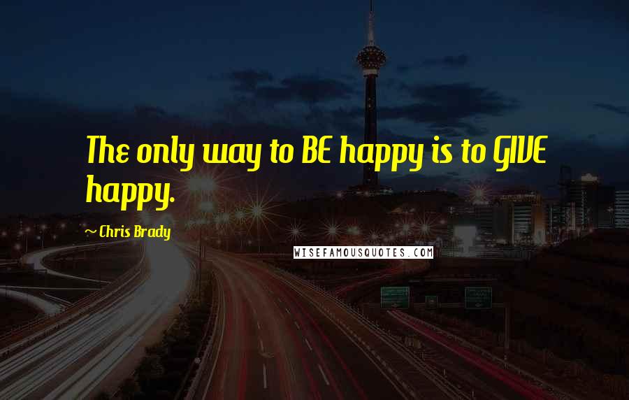 Chris Brady Quotes: The only way to BE happy is to GIVE happy.