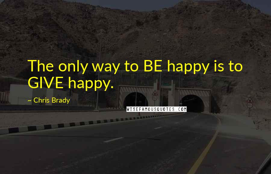 Chris Brady Quotes: The only way to BE happy is to GIVE happy.