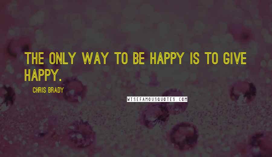 Chris Brady Quotes: The only way to BE happy is to GIVE happy.