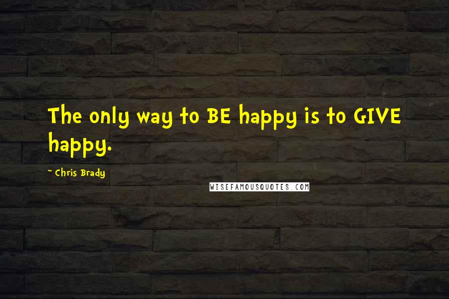 Chris Brady Quotes: The only way to BE happy is to GIVE happy.