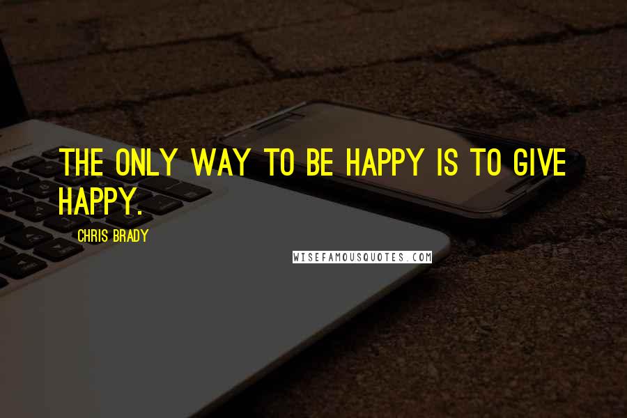 Chris Brady Quotes: The only way to BE happy is to GIVE happy.