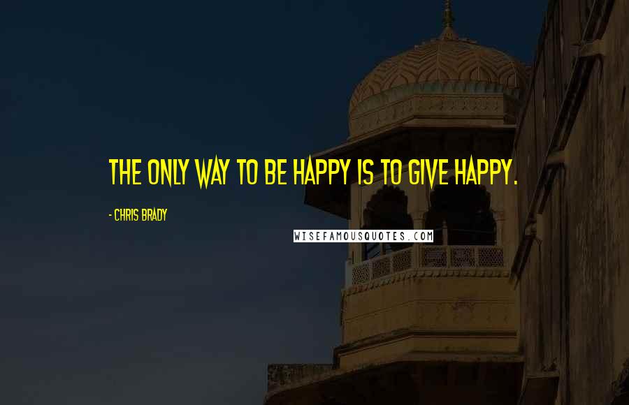 Chris Brady Quotes: The only way to BE happy is to GIVE happy.