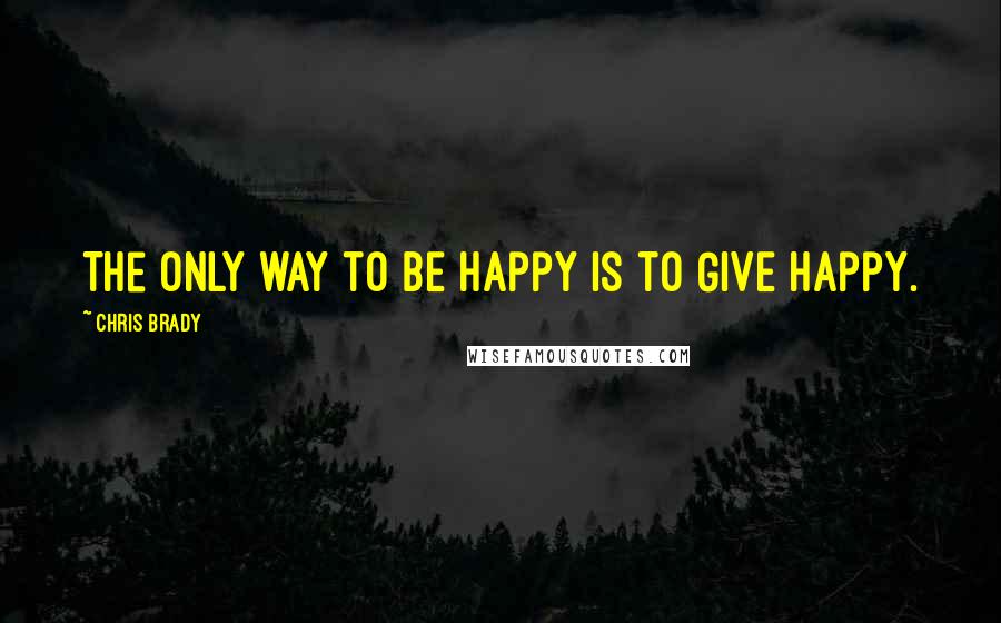 Chris Brady Quotes: The only way to BE happy is to GIVE happy.