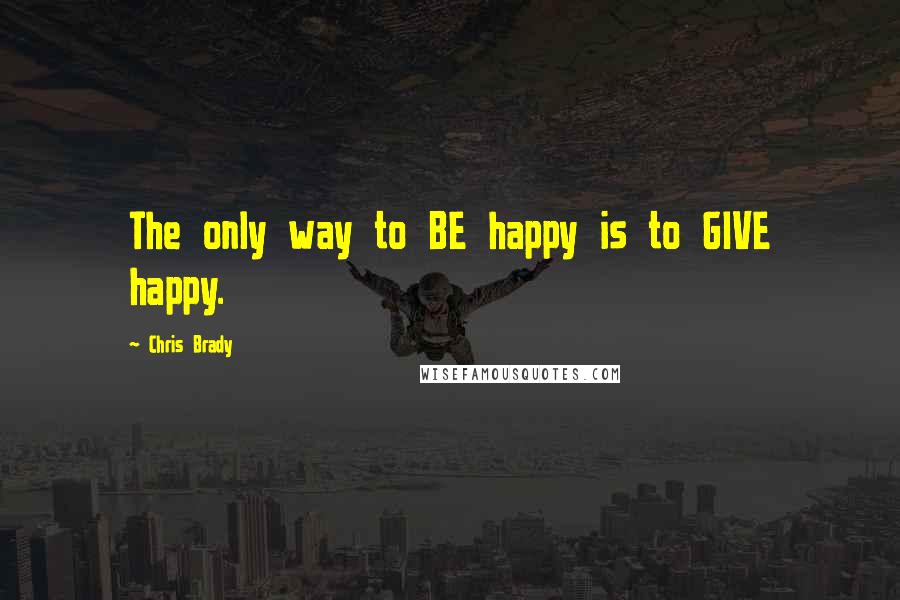 Chris Brady Quotes: The only way to BE happy is to GIVE happy.