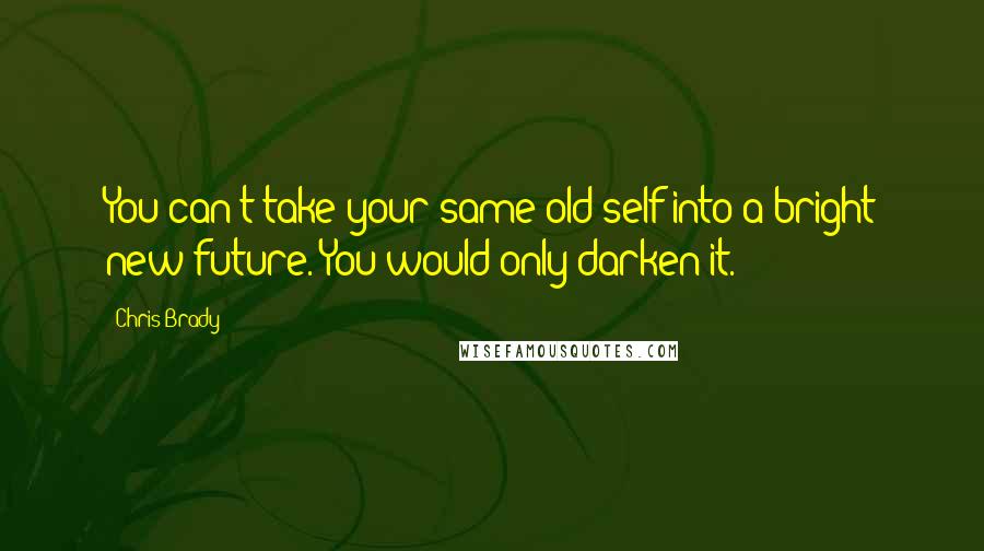 Chris Brady Quotes: You can't take your same old self into a bright new future. You would only darken it.