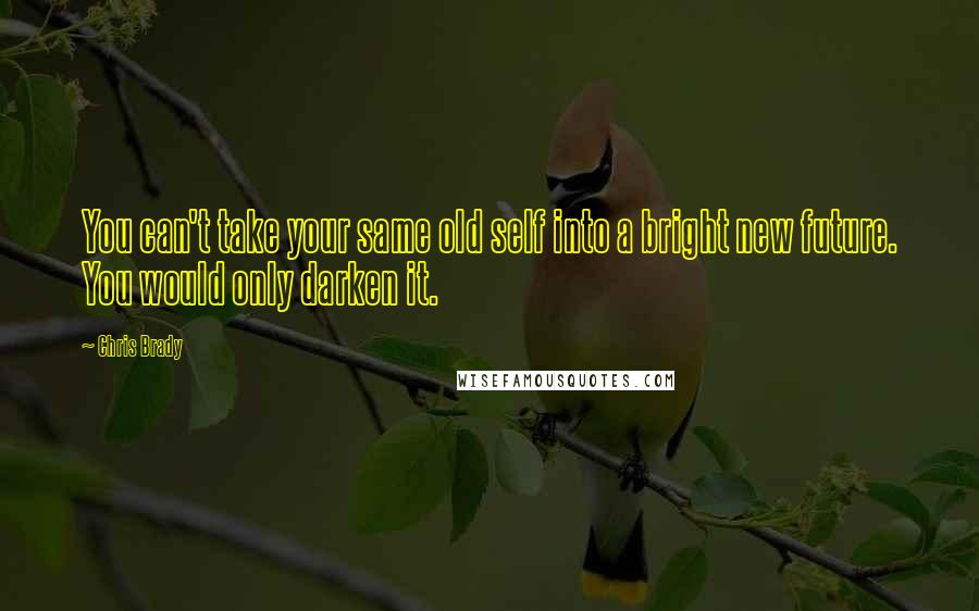 Chris Brady Quotes: You can't take your same old self into a bright new future. You would only darken it.