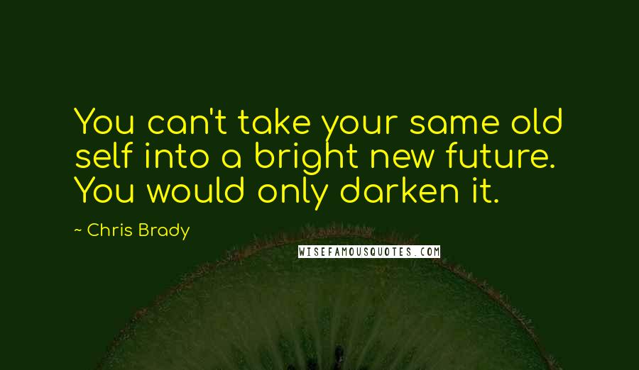 Chris Brady Quotes: You can't take your same old self into a bright new future. You would only darken it.