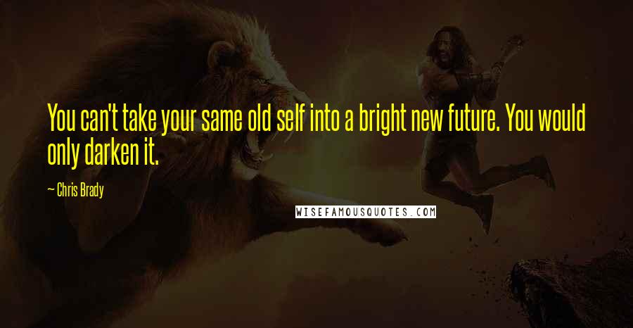 Chris Brady Quotes: You can't take your same old self into a bright new future. You would only darken it.