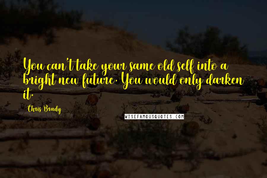 Chris Brady Quotes: You can't take your same old self into a bright new future. You would only darken it.