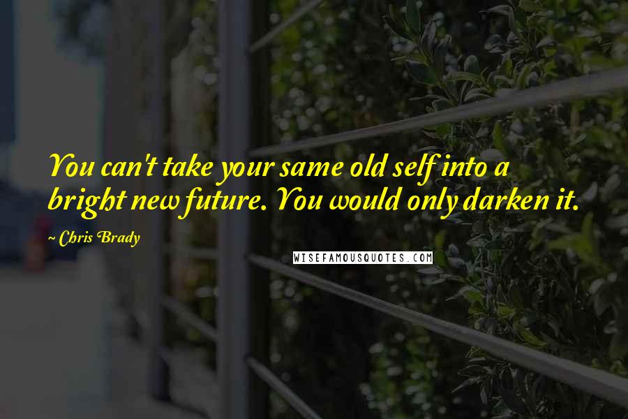 Chris Brady Quotes: You can't take your same old self into a bright new future. You would only darken it.