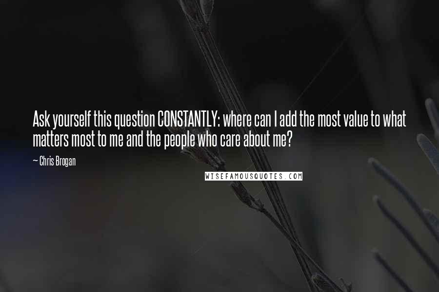 Chris Brogan Quotes: Ask yourself this question CONSTANTLY: where can I add the most value to what matters most to me and the people who care about me?