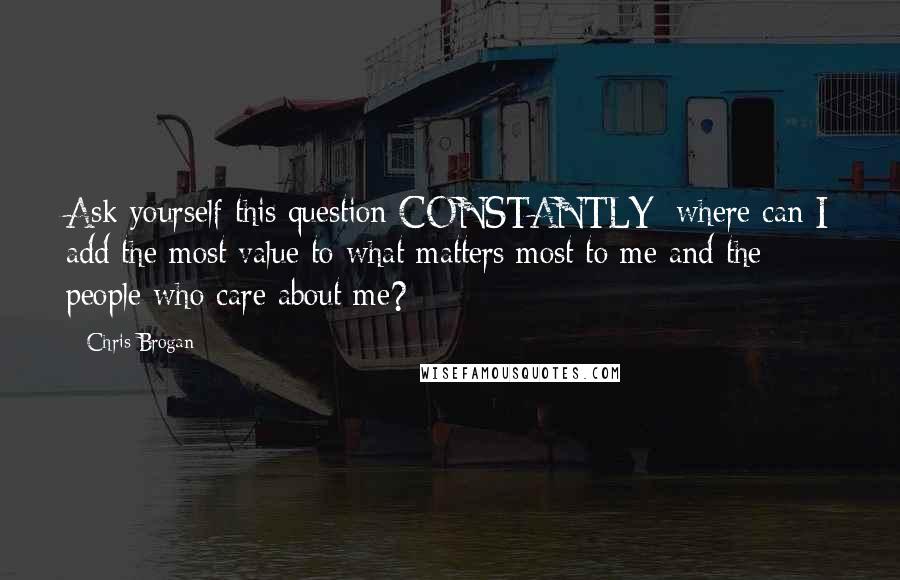 Chris Brogan Quotes: Ask yourself this question CONSTANTLY: where can I add the most value to what matters most to me and the people who care about me?