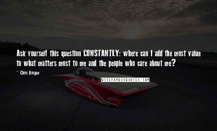 Chris Brogan Quotes: Ask yourself this question CONSTANTLY: where can I add the most value to what matters most to me and the people who care about me?