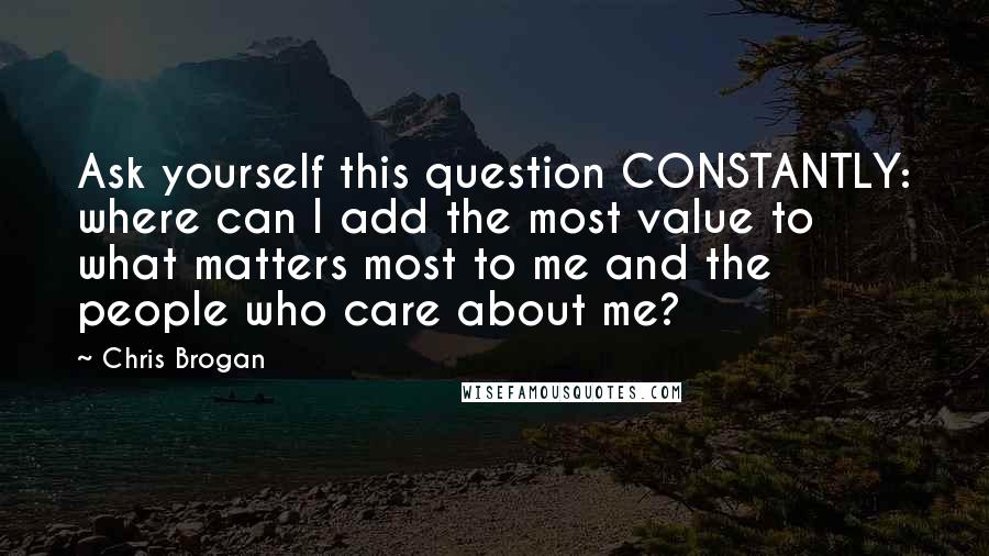 Chris Brogan Quotes: Ask yourself this question CONSTANTLY: where can I add the most value to what matters most to me and the people who care about me?