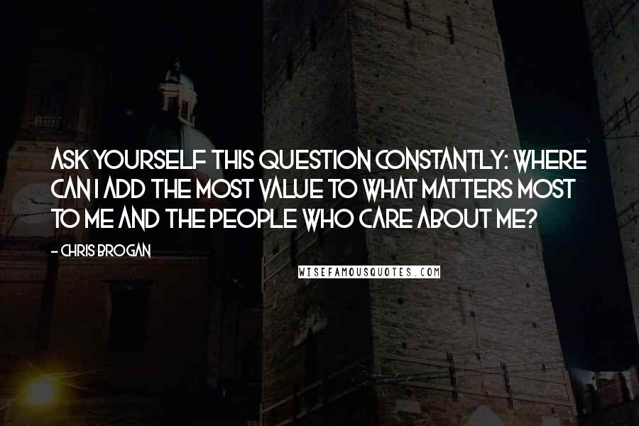 Chris Brogan Quotes: Ask yourself this question CONSTANTLY: where can I add the most value to what matters most to me and the people who care about me?