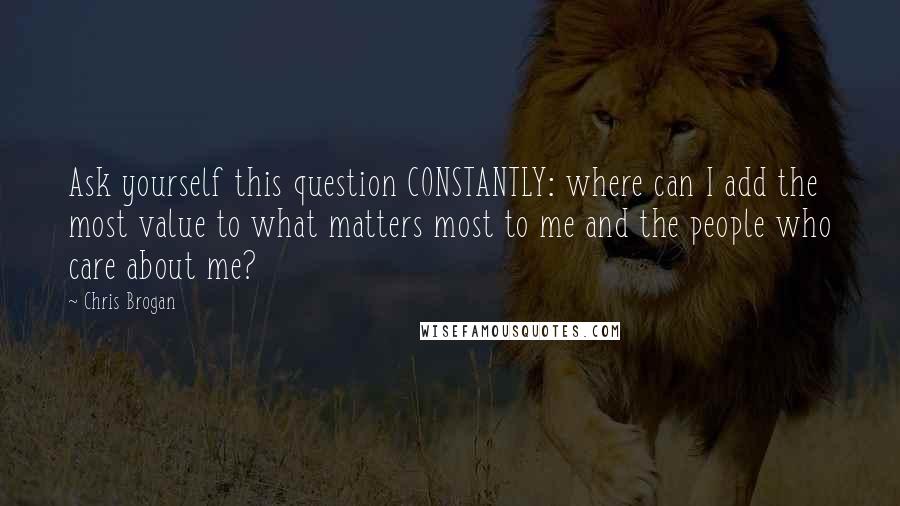 Chris Brogan Quotes: Ask yourself this question CONSTANTLY: where can I add the most value to what matters most to me and the people who care about me?