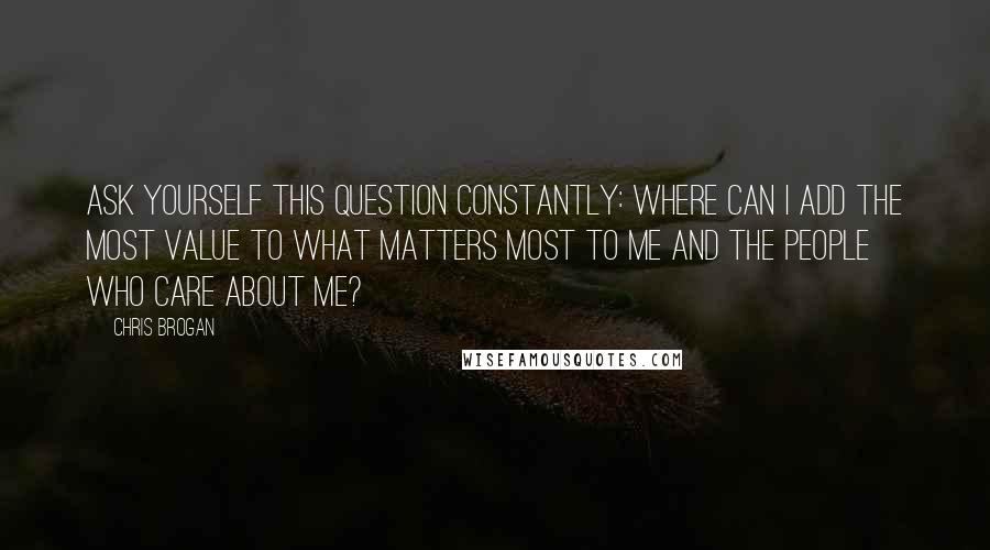 Chris Brogan Quotes: Ask yourself this question CONSTANTLY: where can I add the most value to what matters most to me and the people who care about me?