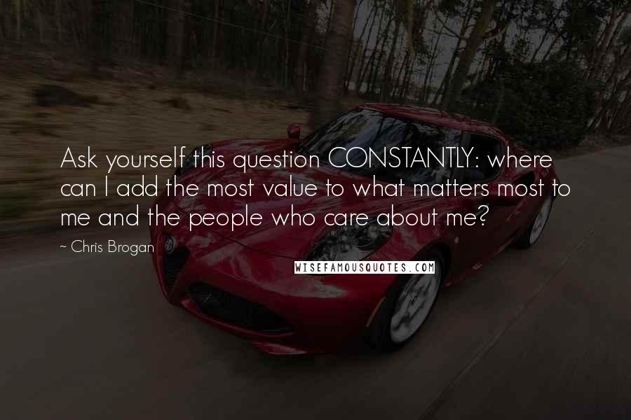 Chris Brogan Quotes: Ask yourself this question CONSTANTLY: where can I add the most value to what matters most to me and the people who care about me?