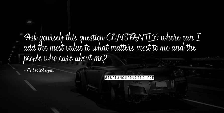 Chris Brogan Quotes: Ask yourself this question CONSTANTLY: where can I add the most value to what matters most to me and the people who care about me?