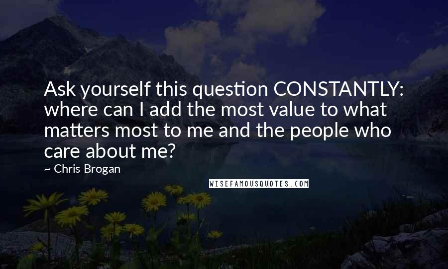 Chris Brogan Quotes: Ask yourself this question CONSTANTLY: where can I add the most value to what matters most to me and the people who care about me?