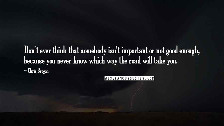 Chris Brogan Quotes: Don't ever think that somebody isn't important or not good enough, because you never know which way the road will take you.