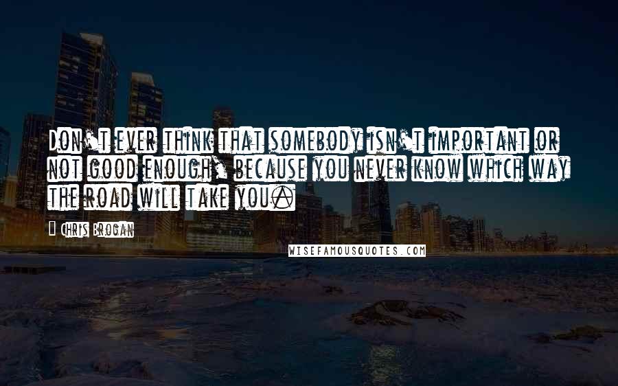 Chris Brogan Quotes: Don't ever think that somebody isn't important or not good enough, because you never know which way the road will take you.