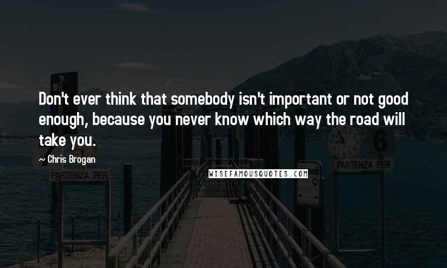 Chris Brogan Quotes: Don't ever think that somebody isn't important or not good enough, because you never know which way the road will take you.