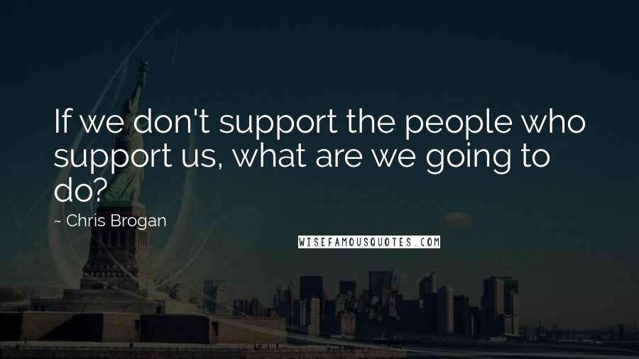 Chris Brogan Quotes: If we don't support the people who support us, what are we going to do?