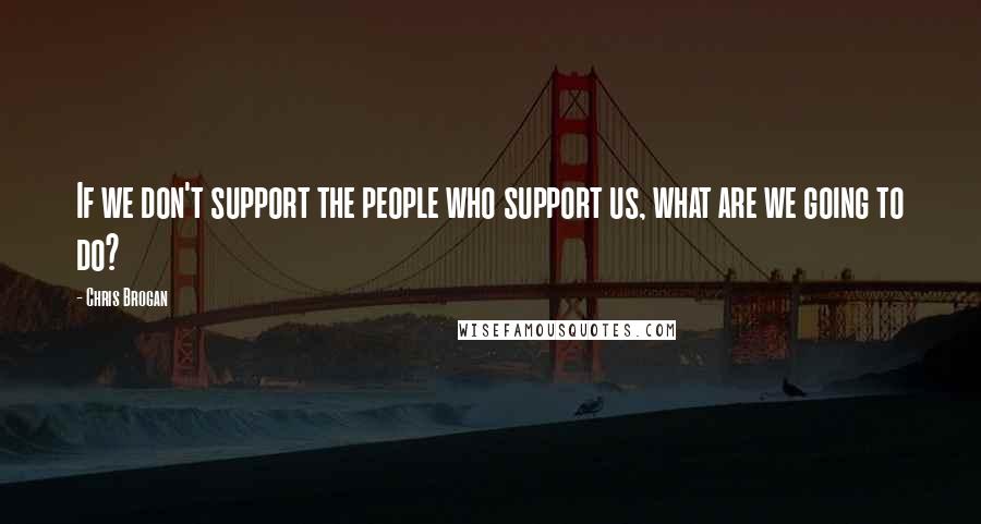 Chris Brogan Quotes: If we don't support the people who support us, what are we going to do?