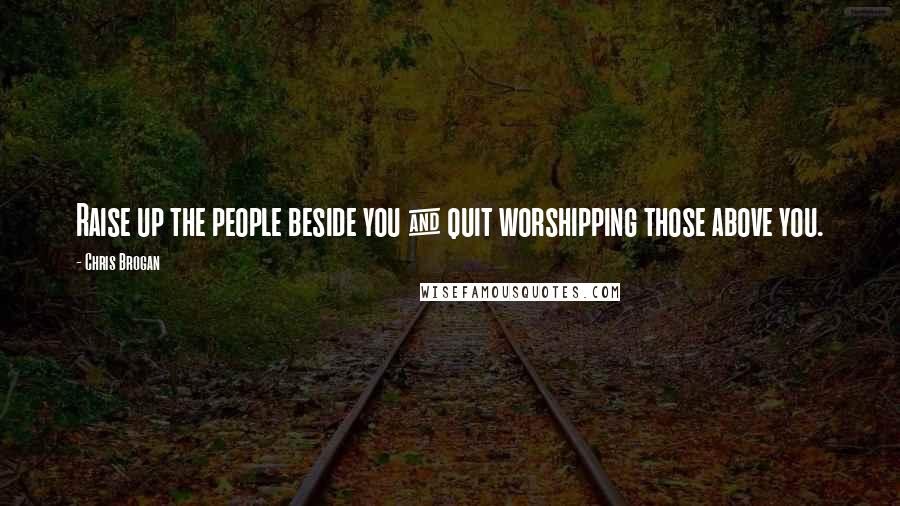 Chris Brogan Quotes: Raise up the people beside you & quit worshipping those above you.