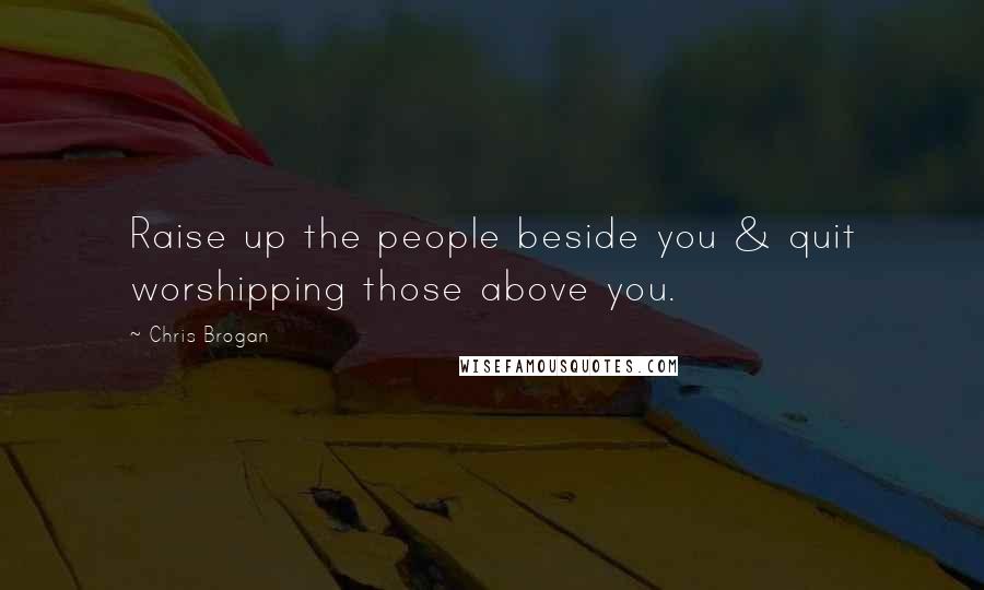 Chris Brogan Quotes: Raise up the people beside you & quit worshipping those above you.