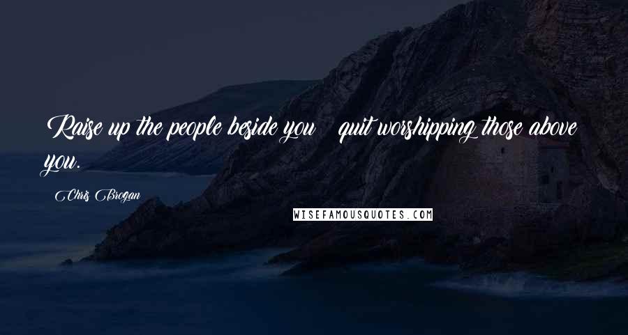 Chris Brogan Quotes: Raise up the people beside you & quit worshipping those above you.