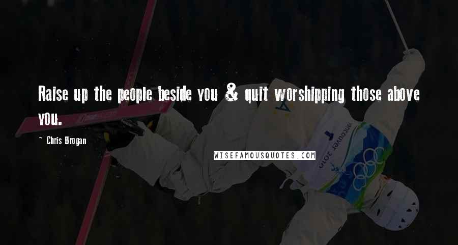 Chris Brogan Quotes: Raise up the people beside you & quit worshipping those above you.