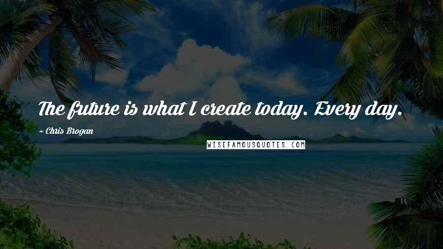 Chris Brogan Quotes: The future is what I create today. Every day.