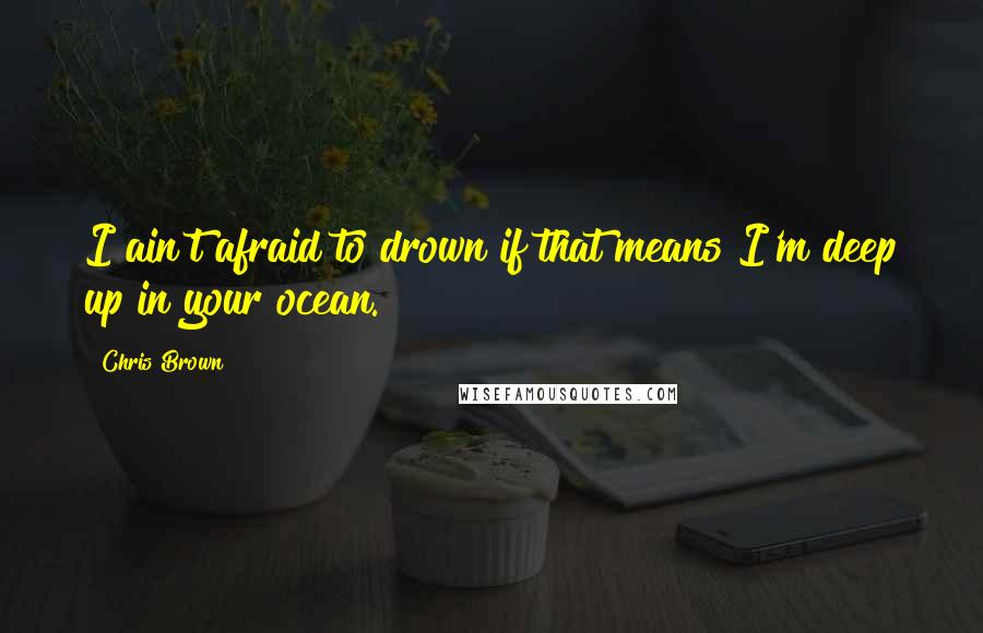 Chris Brown Quotes: I ain't afraid to drown if that means I'm deep up in your ocean.