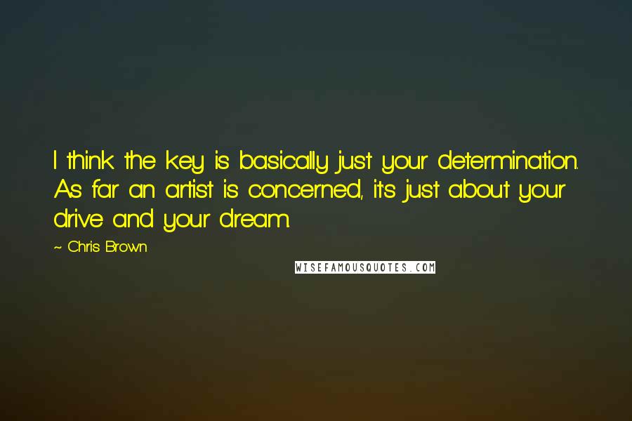 Chris Brown Quotes: I think the key is basically just your determination. As far an artist is concerned, it's just about your drive and your dream.