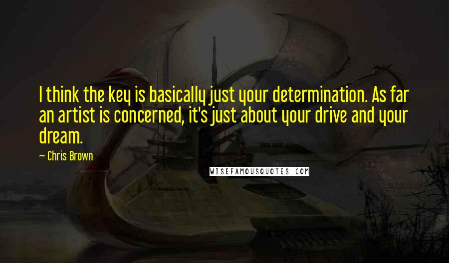 Chris Brown Quotes: I think the key is basically just your determination. As far an artist is concerned, it's just about your drive and your dream.
