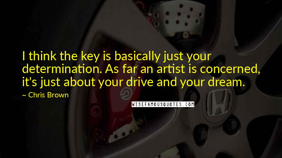 Chris Brown Quotes: I think the key is basically just your determination. As far an artist is concerned, it's just about your drive and your dream.