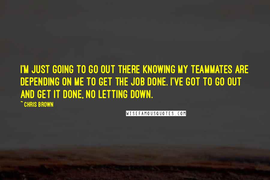 Chris Brown Quotes: I'm just going to go out there knowing my teammates are depending on me to get the job done. I've got to go out and get it done, no letting down.