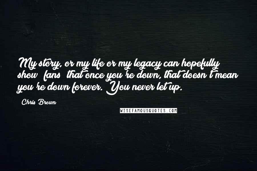 Chris Brown Quotes: My story, or my life or my legacy can hopefully show [fans] that once you're down, that doesn't mean you're down forever. You never let up.