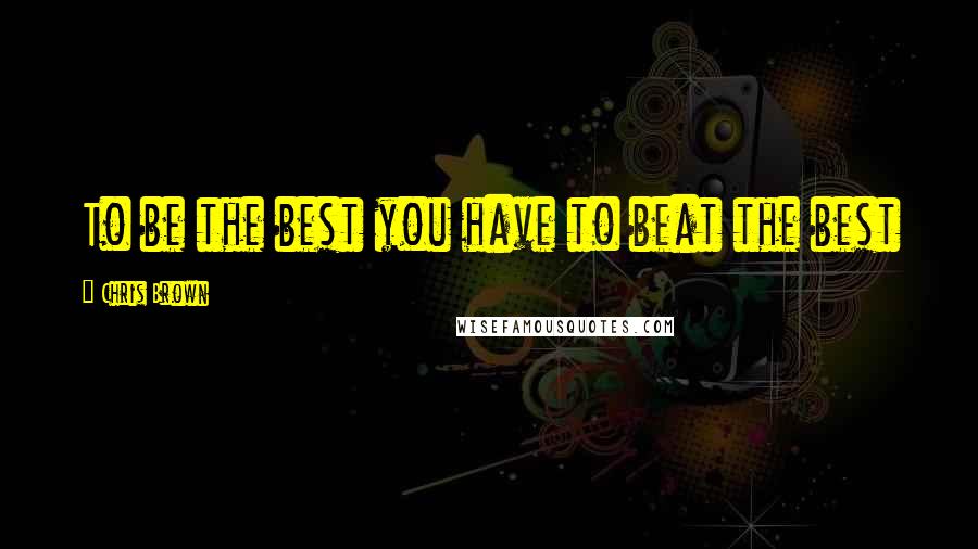 Chris Brown Quotes: To be the best you have to beat the best