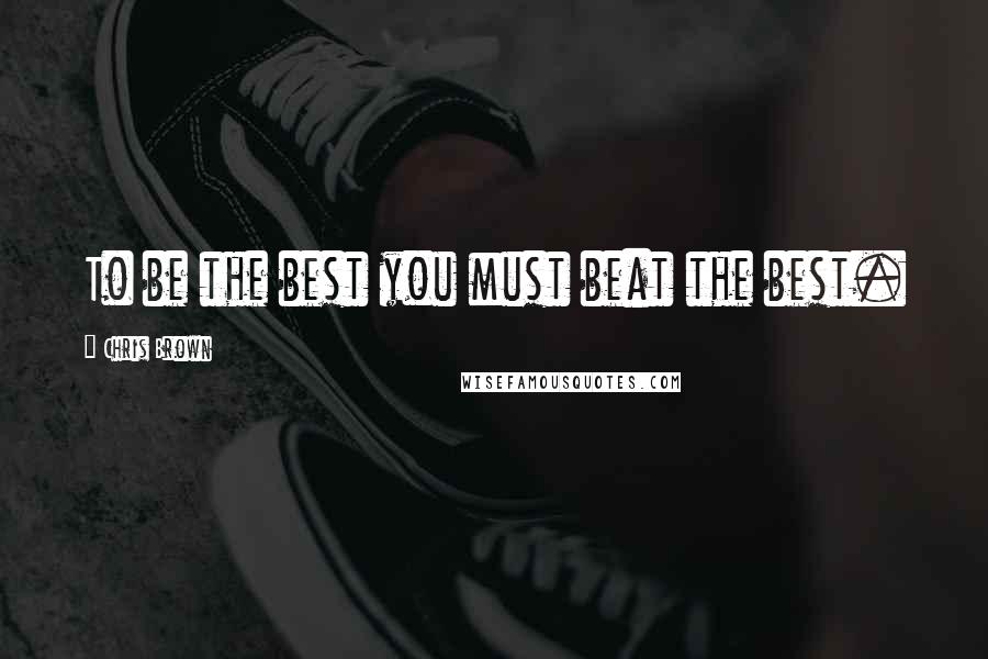 Chris Brown Quotes: To be the best you must beat the best.