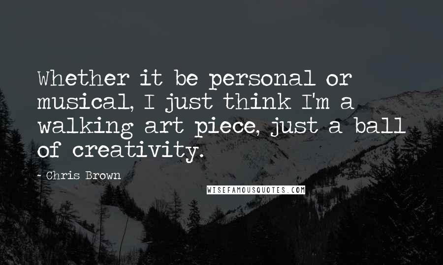 Chris Brown Quotes: Whether it be personal or musical, I just think I'm a walking art piece, just a ball of creativity.