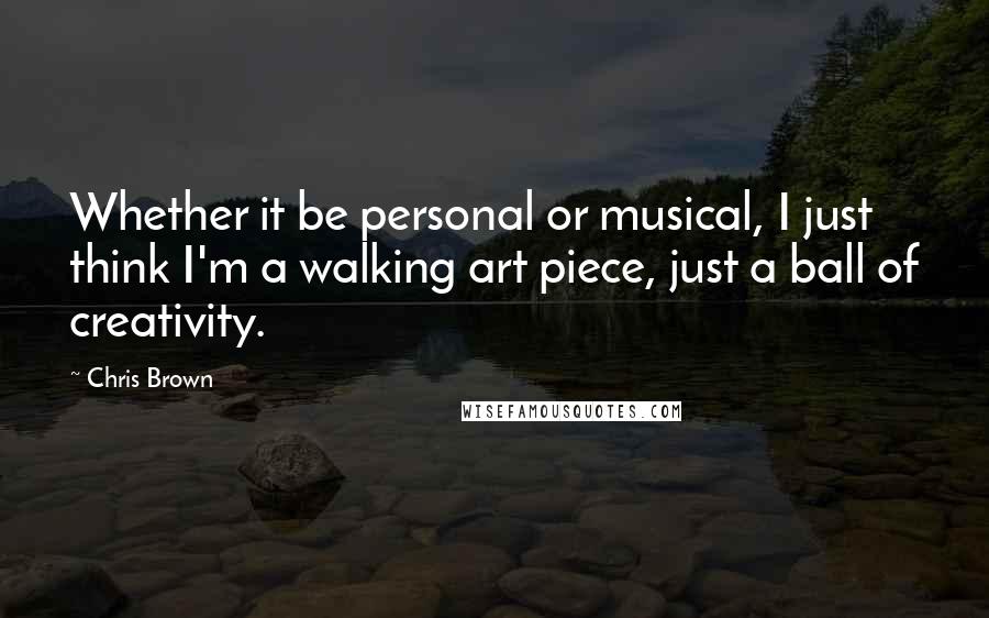 Chris Brown Quotes: Whether it be personal or musical, I just think I'm a walking art piece, just a ball of creativity.