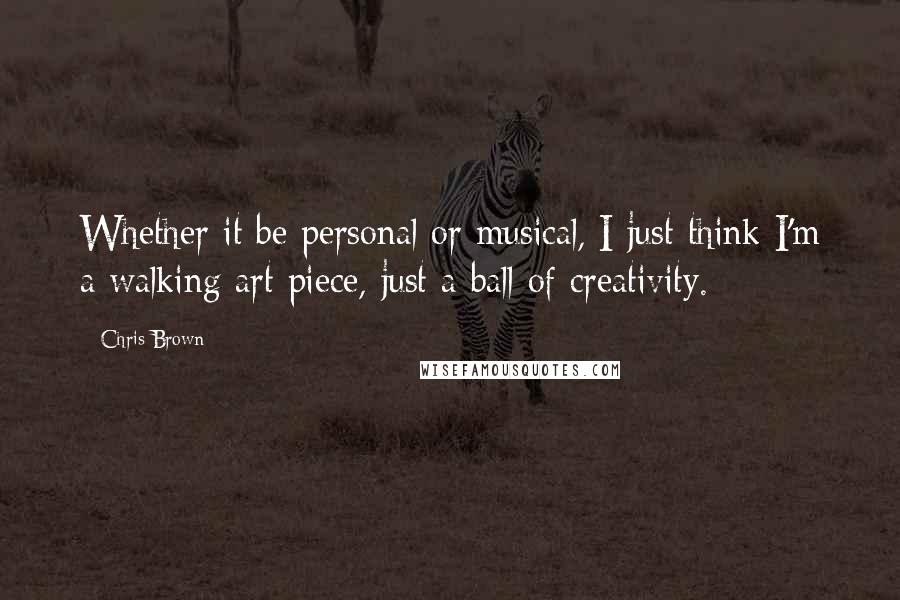 Chris Brown Quotes: Whether it be personal or musical, I just think I'm a walking art piece, just a ball of creativity.