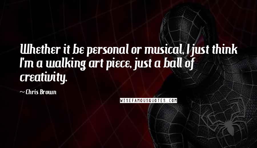 Chris Brown Quotes: Whether it be personal or musical, I just think I'm a walking art piece, just a ball of creativity.