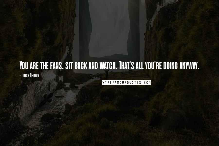 Chris Brown Quotes: You are the fans, sit back and watch. That's all you're doing anyway.