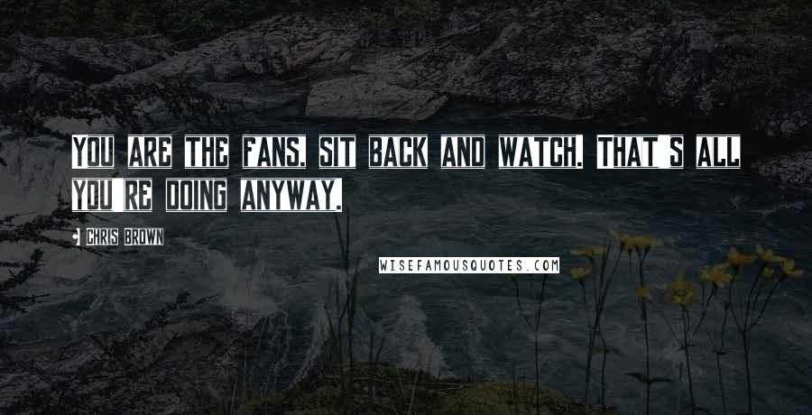 Chris Brown Quotes: You are the fans, sit back and watch. That's all you're doing anyway.